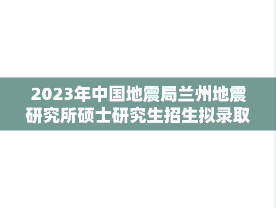 2023年中国地震局兰州地震研究所硕士研究生招生拟录取名单公示