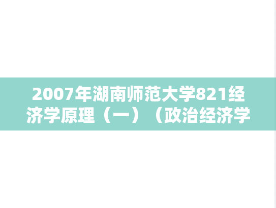 2007年湖南师范大学821经济学原理（一）（政治经济学、西方经济学）考研真题