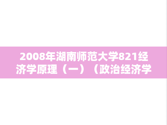 2008年湖南师范大学821经济学原理（一）（政治经济学、西方经济学）考研真题