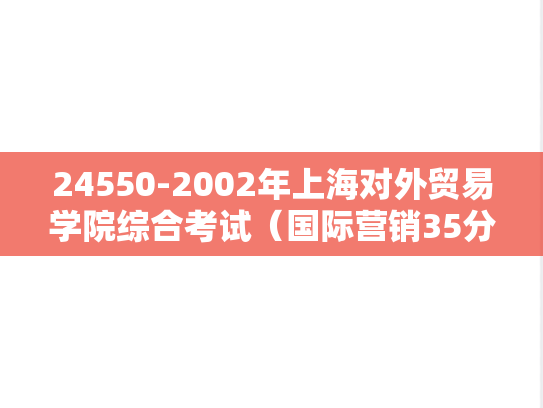 24550-2002年上海对外贸易学院综合考试（国际营销35分、西方经济学30分、进出口贸易实务35分）