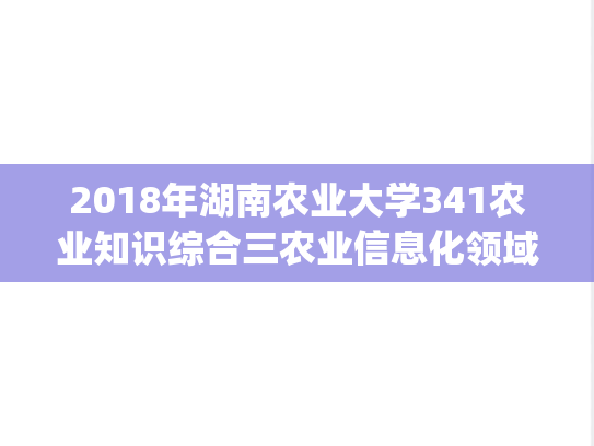 2018年湖南农业大学341农业知识综合三农业信息化领域考研真题.pdf