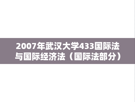 2007年武汉大学433国际法与国际经济法（国际法部分）考研真题
