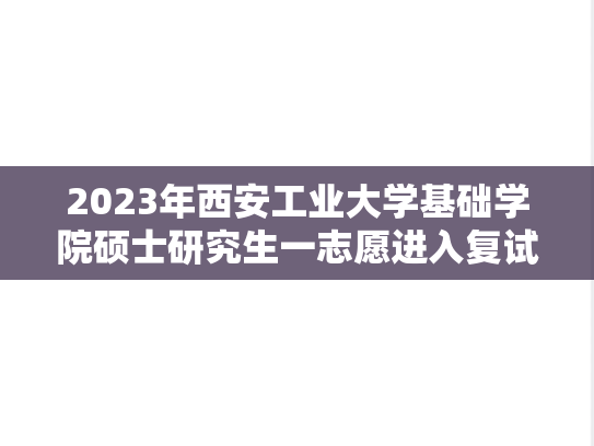 2023年西安工业大学基础学院硕士研究生一志愿进入复试考生名单