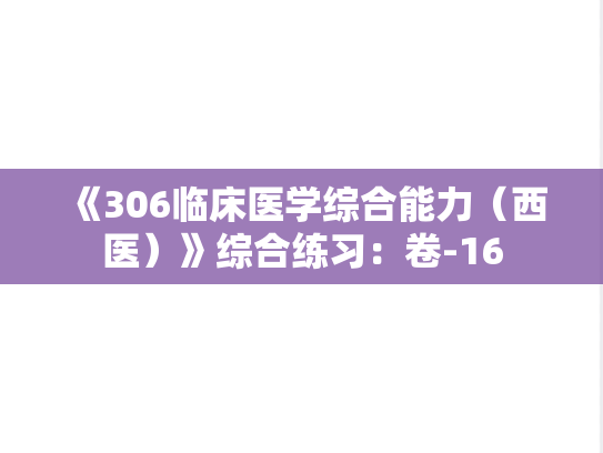 《306临床医学综合能力（西医）》综合练习：卷-16