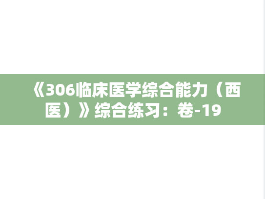 《306临床医学综合能力（西医）》综合练习：卷-19